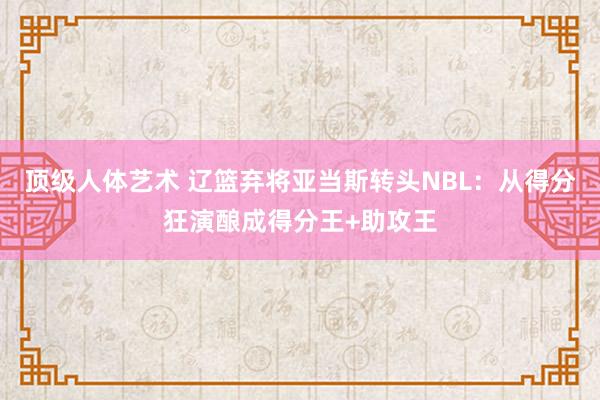 顶级人体艺术 辽篮弃将亚当斯转头NBL：从得分狂演酿成得分王+助攻王