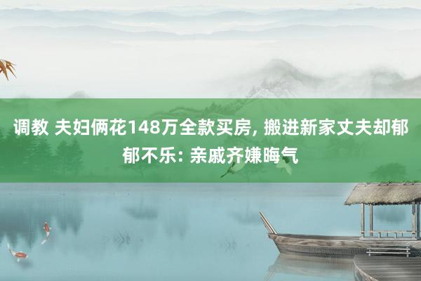 调教 夫妇俩花148万全款买房， 搬进新家丈夫却郁郁不乐: 亲戚齐嫌晦气