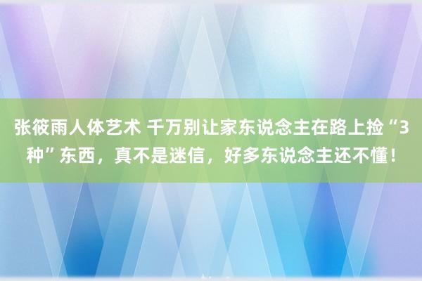 张筱雨人体艺术 千万别让家东说念主在路上捡“3种”东西，真不是迷信，好多东说念主还不懂！