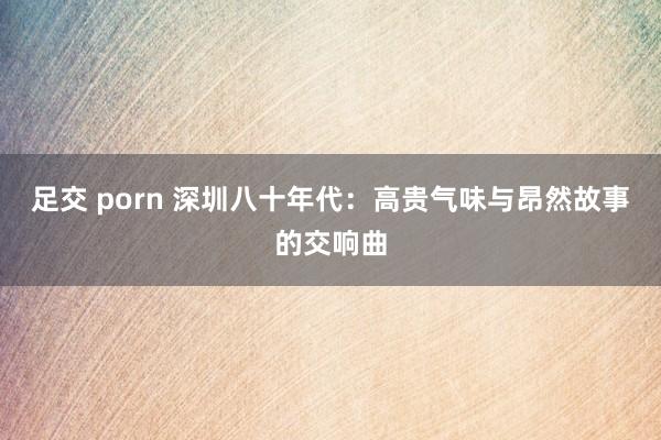 足交 porn 深圳八十年代：高贵气味与昂然故事的交响曲