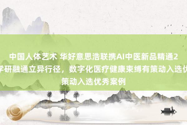 中国人体艺术 华好意思浩联携AI中医新品精通2024产学研融通立异行径，数字化医疗健康束缚有策动入选优秀案例