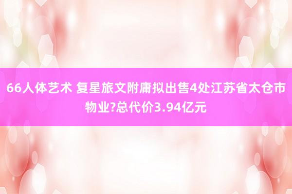 66人体艺术 复星旅文附庸拟出售4处江苏省太仓市物业?总代价3.94亿元