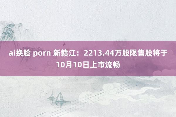 ai换脸 porn 新赣江：2213.44万股限售股将于10月10日上市流畅