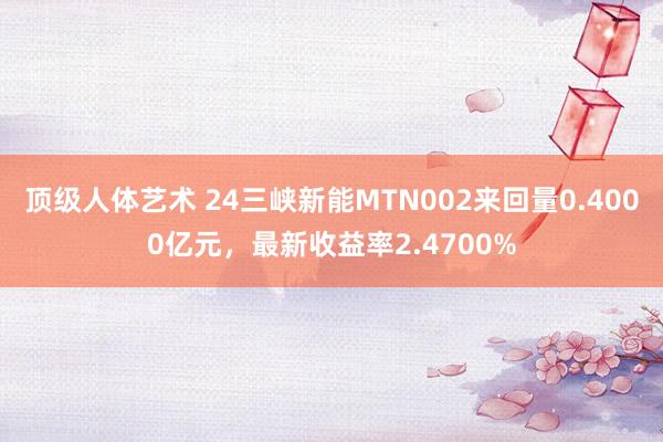 顶级人体艺术 24三峡新能MTN002来回量0.4000亿元，最新收益率2.4700%