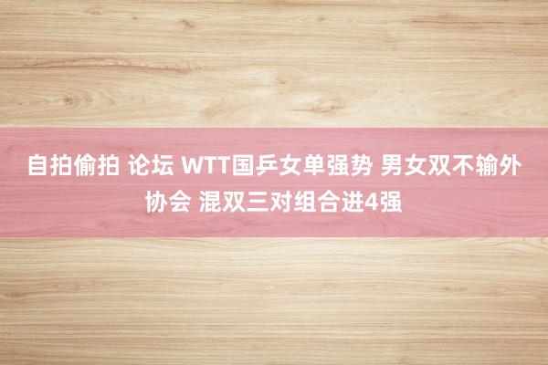 自拍偷拍 论坛 WTT国乒女单强势 男女双不输外协会 混双三对组合进4强