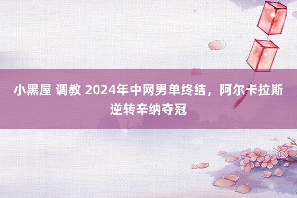 小黑屋 调教 2024年中网男单终结，阿尔卡拉斯逆转辛纳夺冠