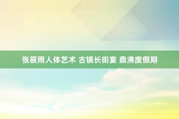 张筱雨人体艺术 古镇长街宴 鼎沸度假期