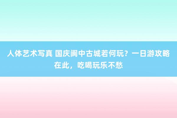 人体艺术写真 国庆阆中古城若何玩？一日游攻略在此，吃喝玩乐不愁