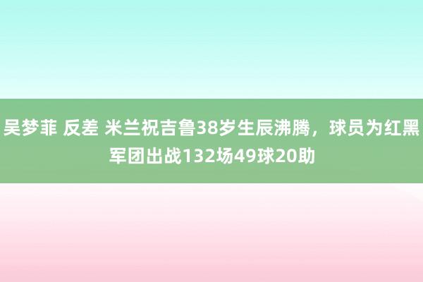 吴梦菲 反差 米兰祝吉鲁38岁生辰沸腾，球员为红黑军团出战132场49球20助