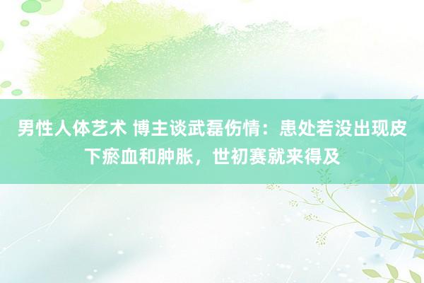 男性人体艺术 博主谈武磊伤情：患处若没出现皮下瘀血和肿胀，世初赛就来得及