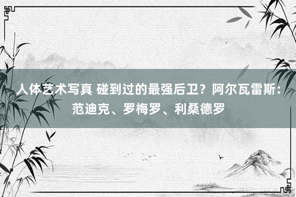 人体艺术写真 碰到过的最强后卫？阿尔瓦雷斯：范迪克、罗梅罗、利桑德罗