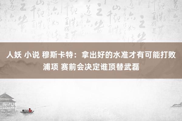 人妖 小说 穆斯卡特：拿出好的水准才有可能打败浦项 赛前会决定谁顶替武磊