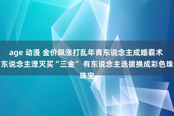 age 动漫 金价飙涨打乱年青东说念主成婚霸术 有东说念主湮灭买“三金” 有东说念主选拔换成彩色珠宝