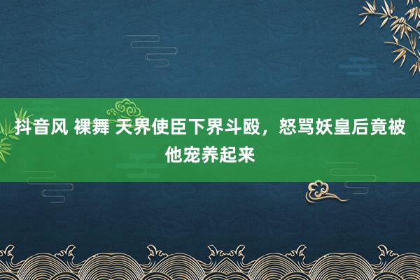 抖音风 裸舞 天界使臣下界斗殴，怒骂妖皇后竟被他宠养起来