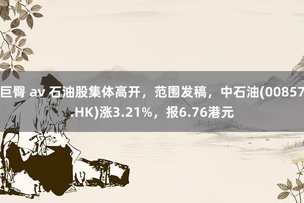 巨臀 av 石油股集体高开，范围发稿，中石油(00857.HK)涨3.21%，报6.76港元