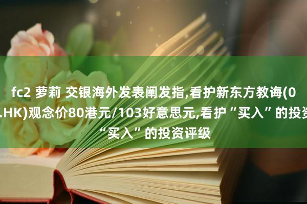 fc2 萝莉 交银海外发表阐发指，看护新东方教诲(09901.HK)观念价80港元/103好意思元，看护“买入”的投资评级