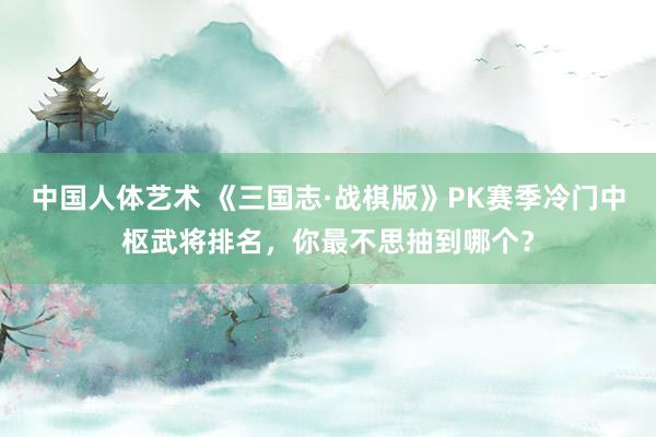 中国人体艺术 《三国志·战棋版》PK赛季冷门中枢武将排名，你最不思抽到哪个？