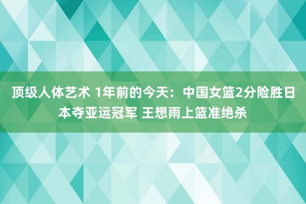 顶级人体艺术 1年前的今天：中国女篮2分险胜日本夺亚运冠军 王想雨上篮准绝杀