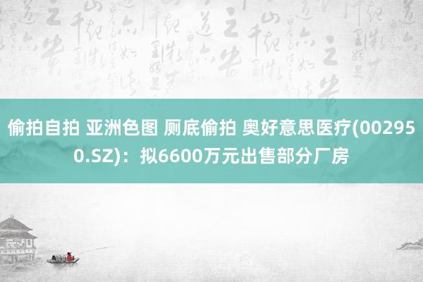 偷拍自拍 亚洲色图 厕底偷拍 奥好意思医疗(002950.SZ)：拟6600万元出售部分厂房