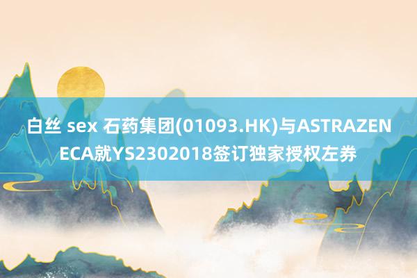 白丝 sex 石药集团(01093.HK)与ASTRAZENECA就YS2302018签订独家授权左券