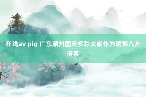 在线av pig 广东潮州国庆多彩文旅作为诱骗八方搭客