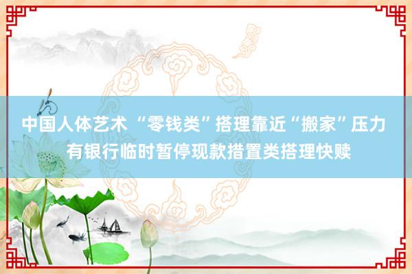 中国人体艺术 “零钱类”搭理靠近“搬家”压力  有银行临时暂停现款措置类搭理快赎