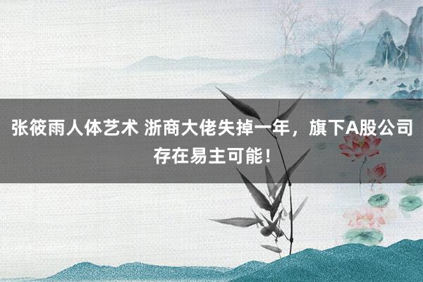 张筱雨人体艺术 浙商大佬失掉一年，旗下A股公司存在易主可能！