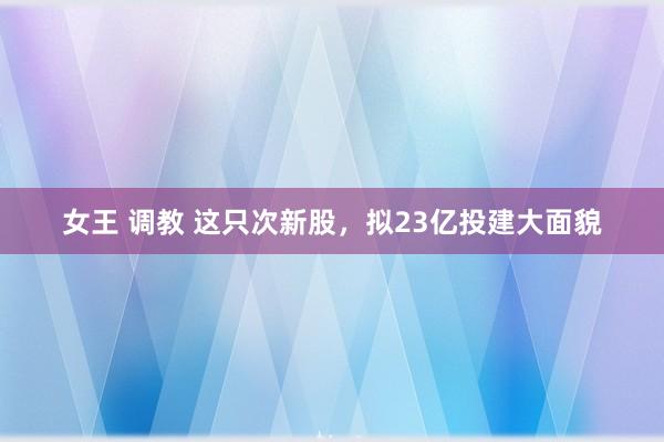 女王 调教 这只次新股，拟23亿投建大面貌