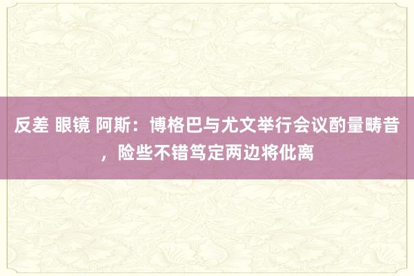 反差 眼镜 阿斯：博格巴与尤文举行会议酌量畴昔，险些不错笃定两边将仳离