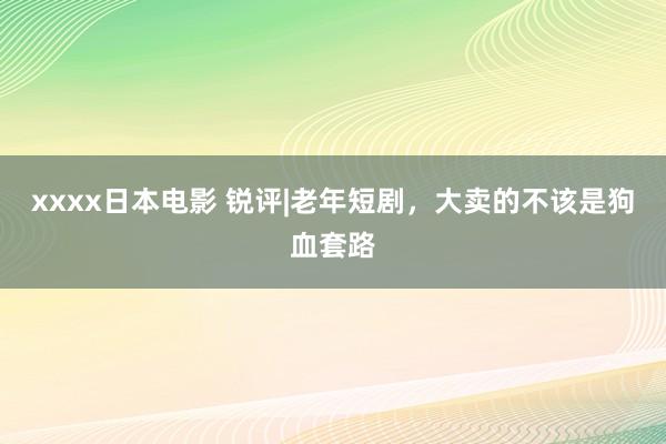 xxxx日本电影 锐评|老年短剧，大卖的不该是狗血套路