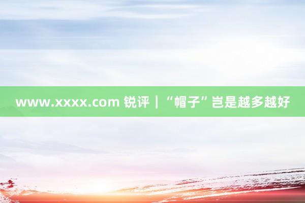 www.xxxx.com 锐评｜“帽子”岂是越多越好