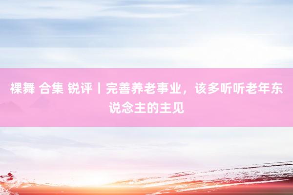 裸舞 合集 锐评丨完善养老事业，该多听听老年东说念主的主见