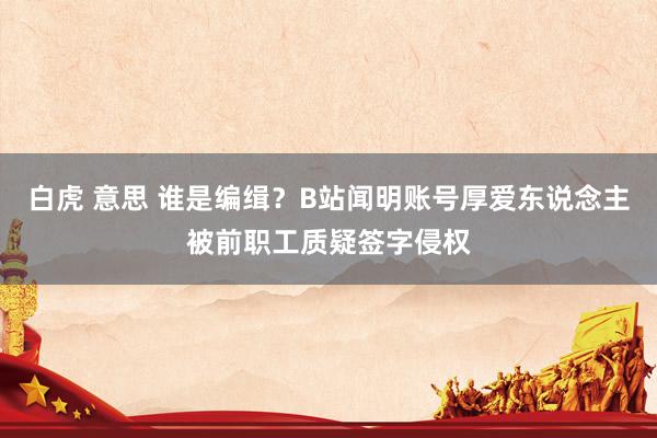 白虎 意思 谁是编缉？B站闻明账号厚爱东说念主被前职工质疑签字侵权