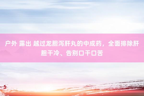 户外 露出 越过龙胆泻肝丸的中成药，全面排除肝胆干冷、告别口干口苦