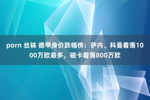 porn 丝袜 德甲身价跌幅榜：萨内、科曼着落1000万欧最多，磁卡着落800万欧