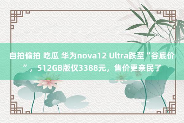 自拍偷拍 吃瓜 华为nova12 Ultra跌至“谷底价”，512GB版仅3388元，售价更亲民了