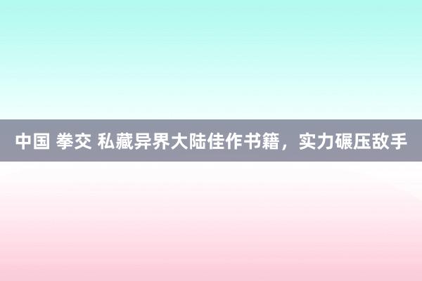 中国 拳交 私藏异界大陆佳作书籍，实力碾压敌手