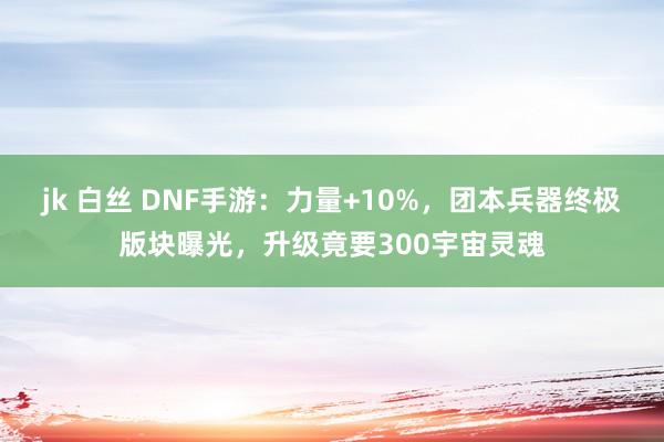 jk 白丝 DNF手游：力量+10%，团本兵器终极版块曝光，升级竟要300宇宙灵魂