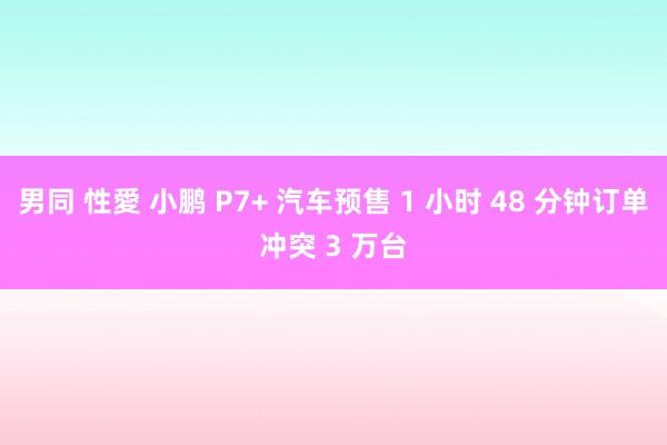 男同 性愛 小鹏 P7+ 汽车预售 1 小时 48 分钟订单冲突 3 万台