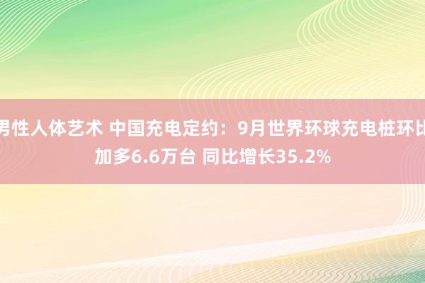 男性人体艺术 中国充电定约：9月世界环球充电桩环比加多6.6万台 同比增长35.2%