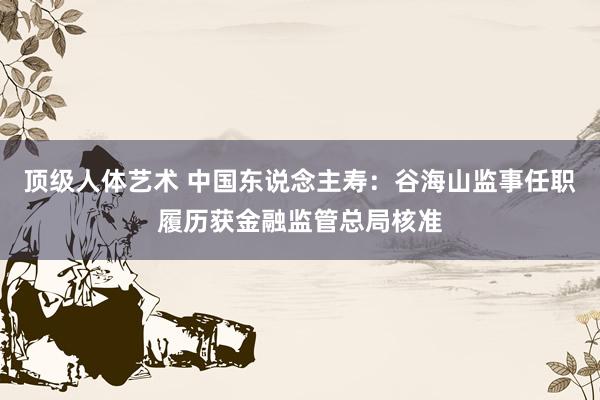 顶级人体艺术 中国东说念主寿：谷海山监事任职履历获金融监管总局核准