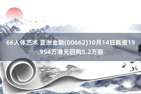 66人体艺术 亚洲金融(00662)10月14日耗资19.954万港元回购5.2万股