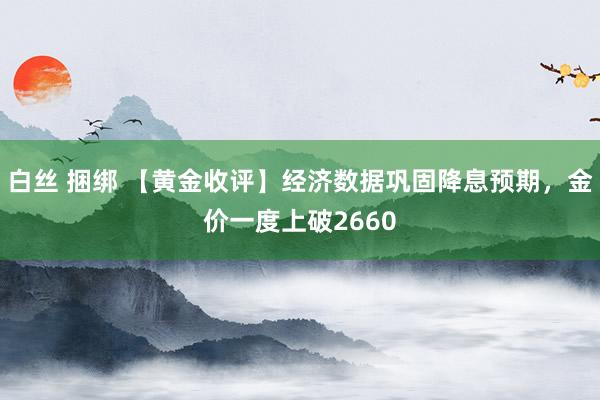 白丝 捆绑 【黄金收评】经济数据巩固降息预期，金价一度上破2660