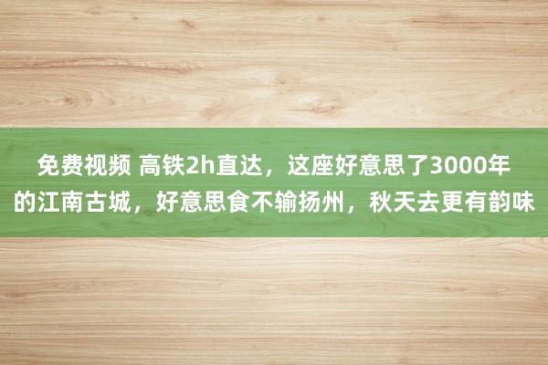 免费视频 高铁2h直达，这座好意思了3000年的江南古城，好意思食不输扬州，秋天去更有韵味