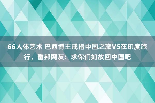 66人体艺术 巴西博主戒指中国之旅VS在印度旅行，番邦网友：求你们如故回中国吧