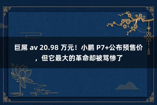 巨屌 av 20.98 万元！小鹏 P7+公布预售价，但它最大的革命却被骂惨了