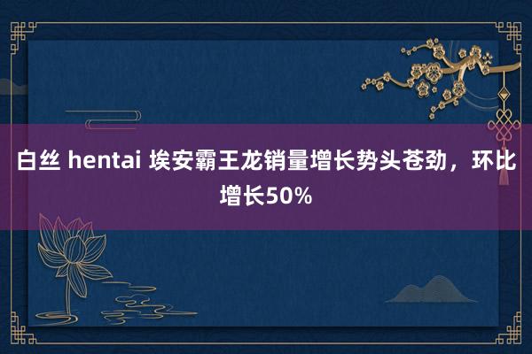 白丝 hentai 埃安霸王龙销量增长势头苍劲，环比增长50%