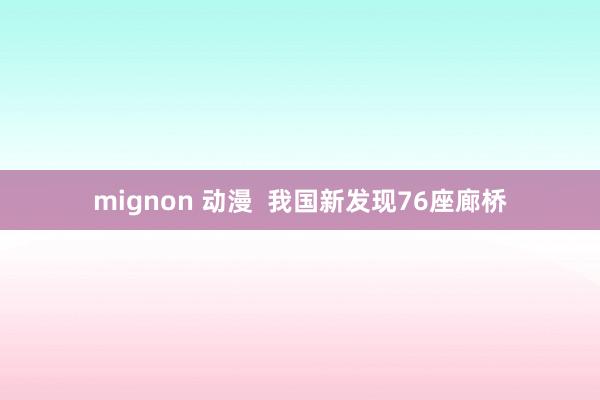 mignon 动漫  我国新发现76座廊桥