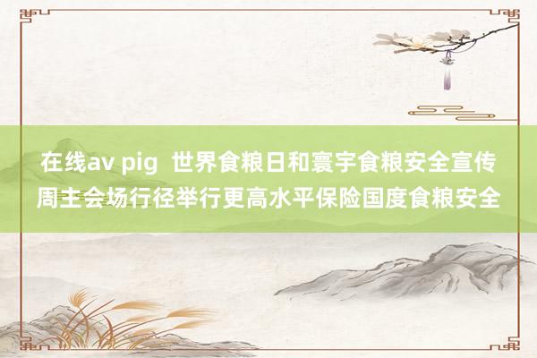 在线av pig  世界食粮日和寰宇食粮安全宣传周主会场行径举行更高水平保险国度食粮安全