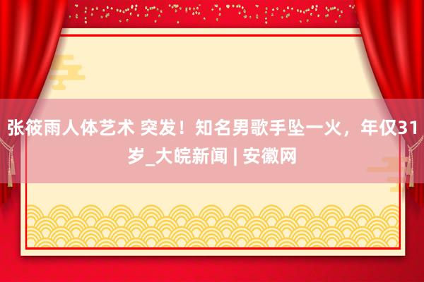 张筱雨人体艺术 突发！知名男歌手坠一火，年仅31岁_大皖新闻 | 安徽网